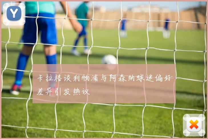 卡拉格谈利物浦与阿森纳球迷偏好差异引发热议