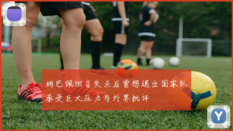 姆巴佩坦言失点后曾想退出国家队承受巨大压力与外界批评