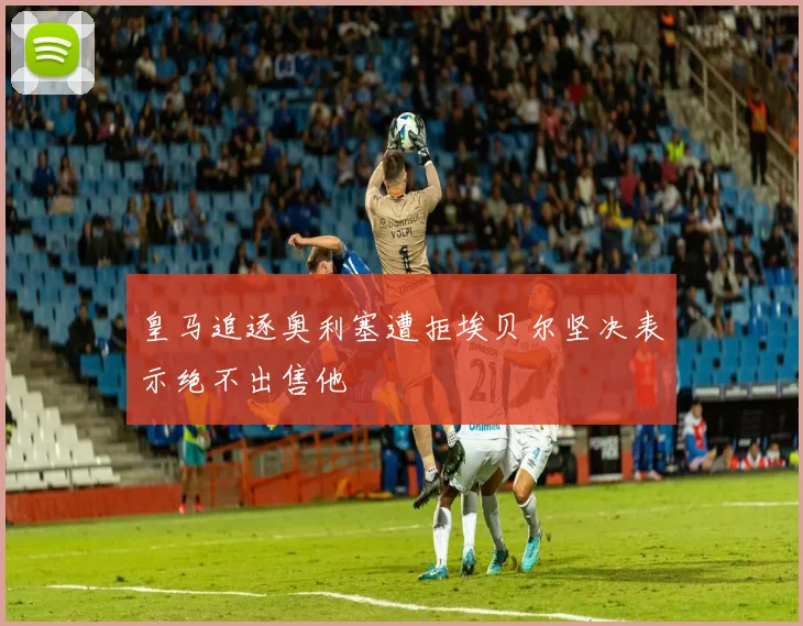 皇马追逐奥利塞遭拒埃贝尔坚决表示绝不出售他