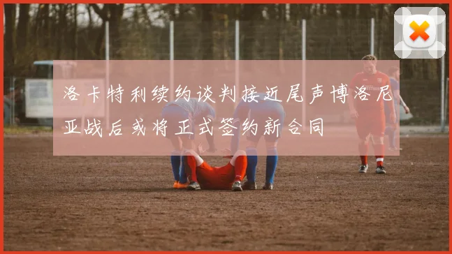 洛卡特利续约谈判接近尾声博洛尼亚战后或将正式签约新合同
