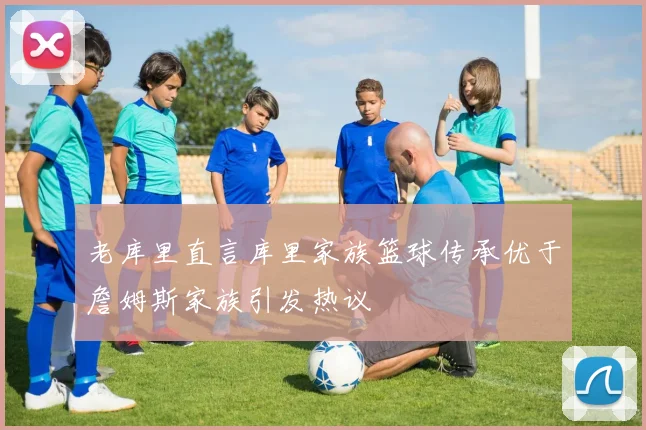 老库里直言库里家族篮球传承优于詹姆斯家族引发热议