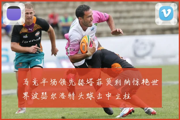 马竞半场领先赫塔菲莫利纳惊艳世界波瑟尔洛特头球击中立柱