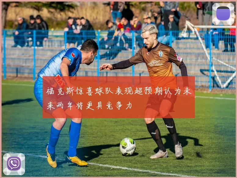 福克斯惊喜球队表现超预期认为未来两年将更具竞争力