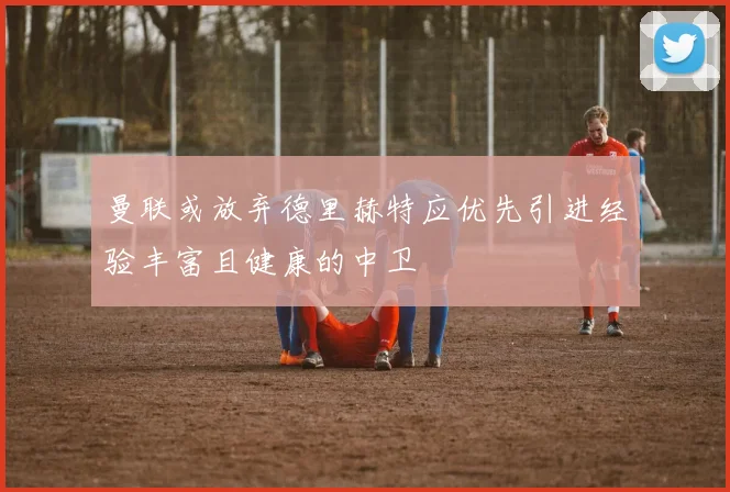曼联或放弃德里赫特应优先引进经验丰富且健康的中卫