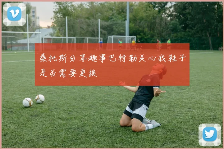 桑托斯分享趣事巴特勒关心我鞋子是否需要更换