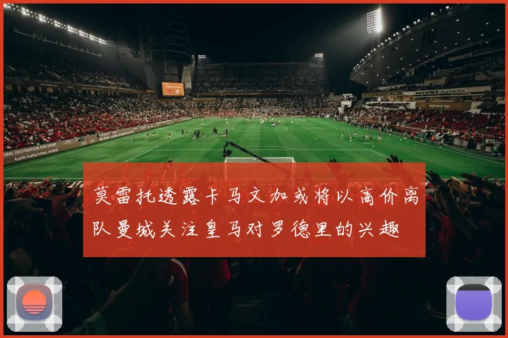 莫雷托透露卡马文加或将以高价离队曼城关注皇马对罗德里的兴趣