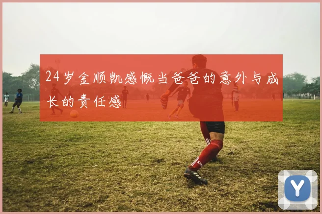 24岁金顺凯感慨当爸爸的意外与成长的责任感