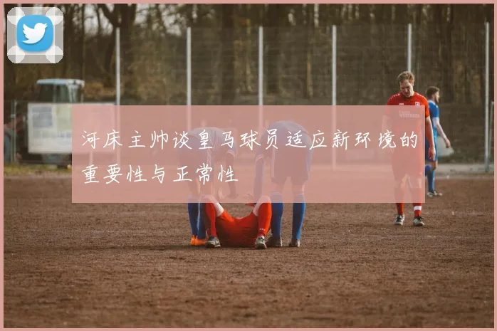 河床主帅谈皇马球员适应新环境的重要性与正常性