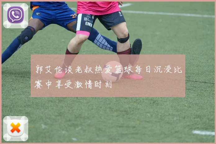 郭艾伦谈老叔热爱篮球每日沉浸比赛中享受激情时刻