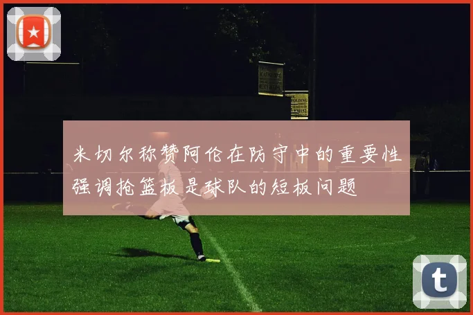 米切尔称赞阿伦在防守中的重要性强调抢篮板是球队的短板问题