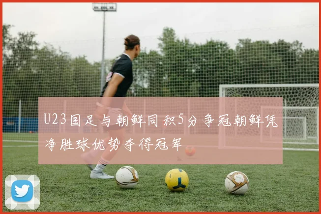 U23国足与朝鲜同积5分争冠朝鲜凭净胜球优势夺得冠军