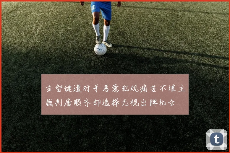 玄智健遭对手恶意犯规痛苦不堪主裁判唐顺齐却选择无视出牌机会