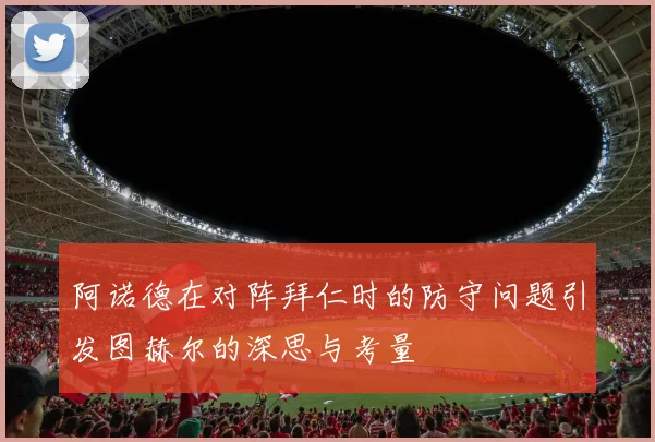 阿诺德在对阵拜仁时的防守问题引发图赫尔的深思与考量