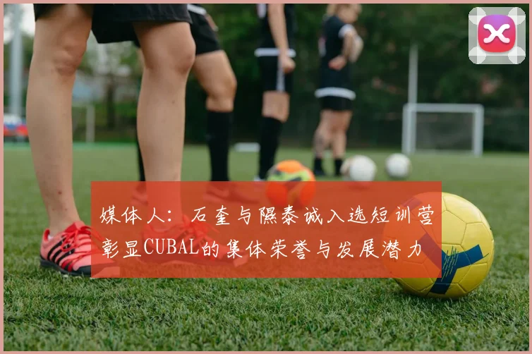 媒体人：石奎与隰泰诚入选短训营彰显CUBAL的集体荣誉与发展潜力
