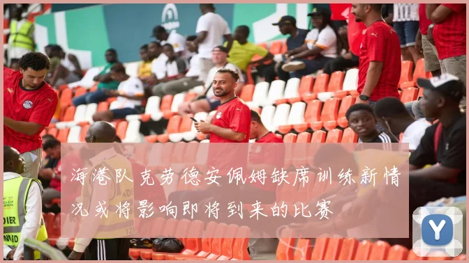 海港队克劳德安佩姆缺席训练新情况或将影响即将到来的比赛