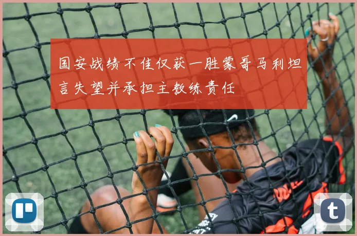 国安战绩不佳仅获一胜蒙哥马利坦言失望并承担主教练责任