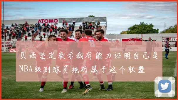 贝西坚定表示我有能力证明自己是NBA级别球员绝对属于这个联盟
