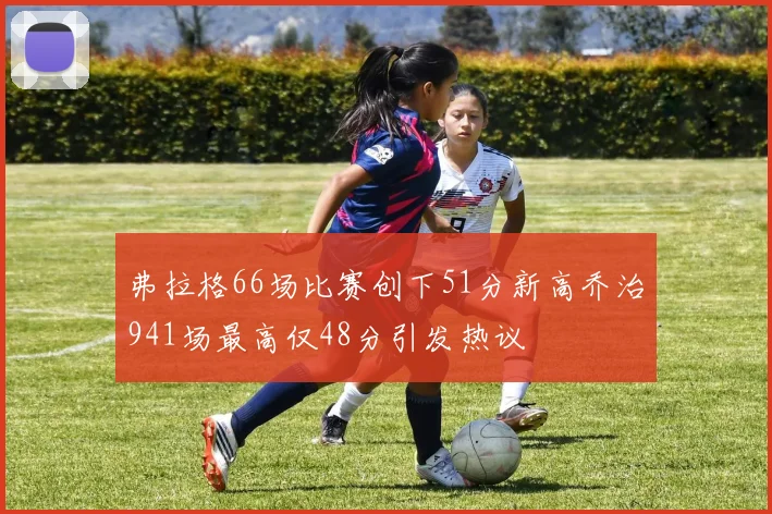 弗拉格66场比赛创下51分新高乔治941场最高仅48分引发热议