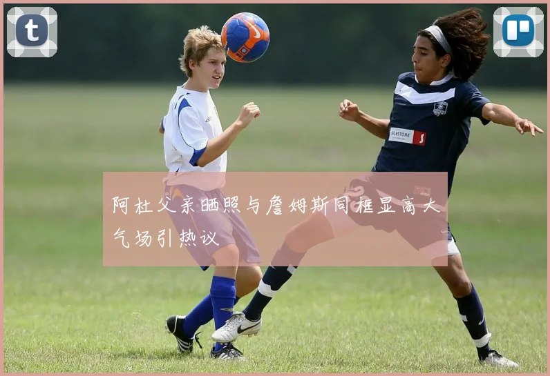阿杜父亲晒照与詹姆斯同框显高大气场引热议