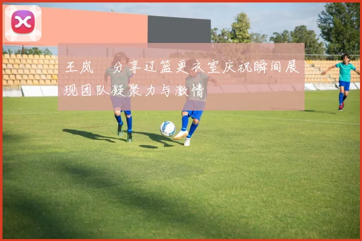王岚嵚分享辽篮更衣室庆祝瞬间展现团队凝聚力与激情