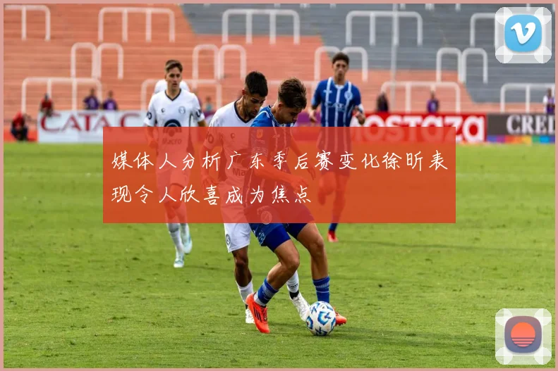 媒体人分析广东季后赛变化徐昕表现令人欣喜成为焦点