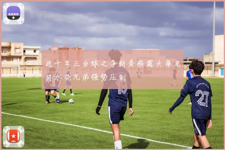 近十年三分球之争新秀崭露头角老将水花兄弟强势压制
