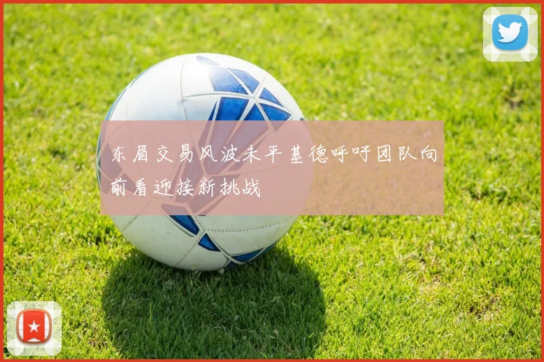 东眉交易风波未平基德呼吁团队向前看迎接新挑战