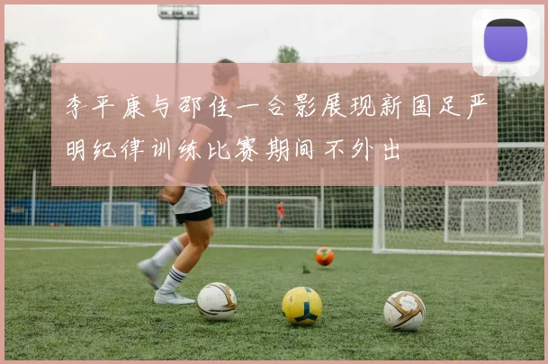 李平康与邵佳一合影展现新国足严明纪律训练比赛期间不外出