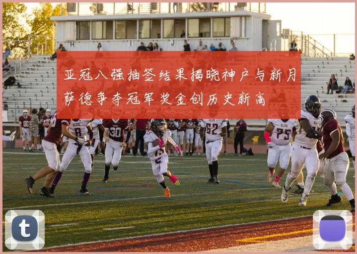亚冠八强抽签结果揭晓神户与新月萨德争夺冠军奖金创历史新高
