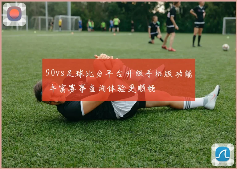 90vs足球比分平台升级手机版功能 丰富赛事查询体验更顺畅