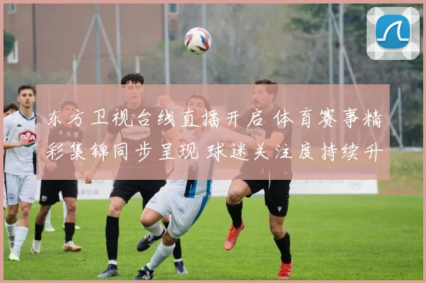 东方卫视台线直播开启 体育赛事精彩集锦同步呈现 球迷关注度持续升温