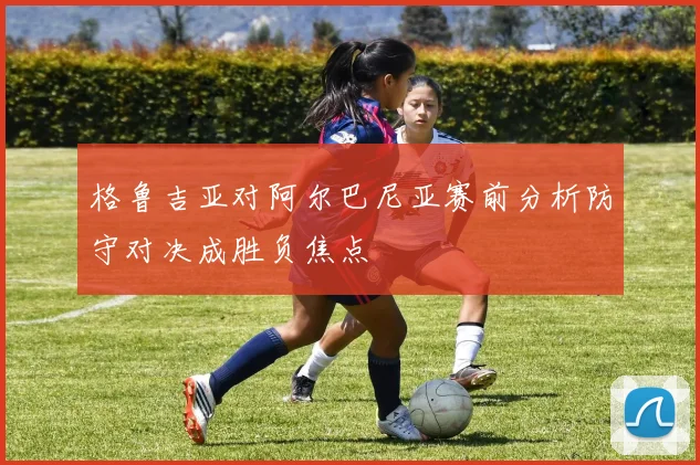 格鲁吉亚对阿尔巴尼亚赛前分析防守对决成胜负焦点