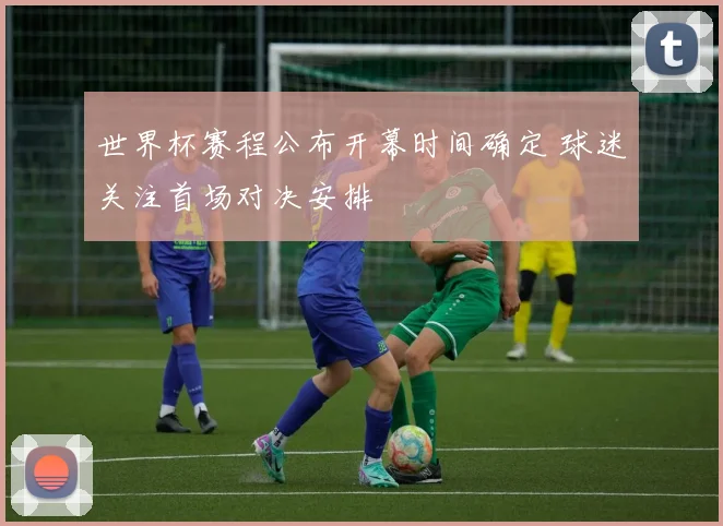 世界杯赛程公布开幕时间确定 球迷关注首场对决安排