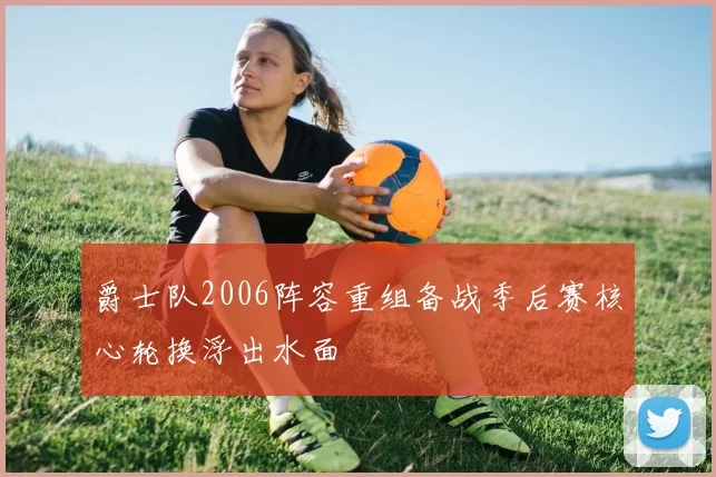 爵士队2006阵容重组备战季后赛核心轮换浮出水面