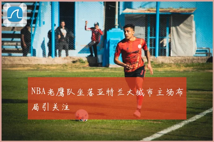 NBA老鹰队坐落亚特兰大城市主场布局引关注