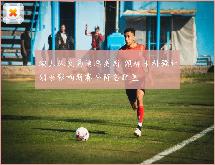 湖人队交易消息更新 佩林卡补强计划或影响新赛季阵容配置