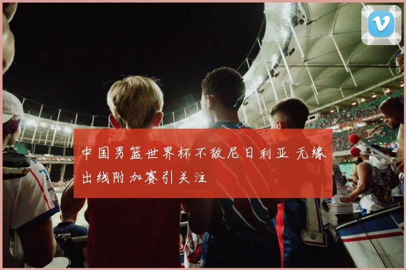 中国男篮世界杯不敌尼日利亚 无缘出线附加赛引关注