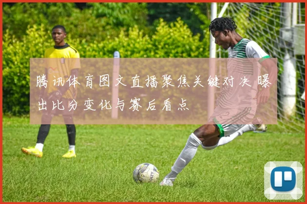 腾讯体育图文直播聚焦关键对决 曝出比分变化与赛后看点