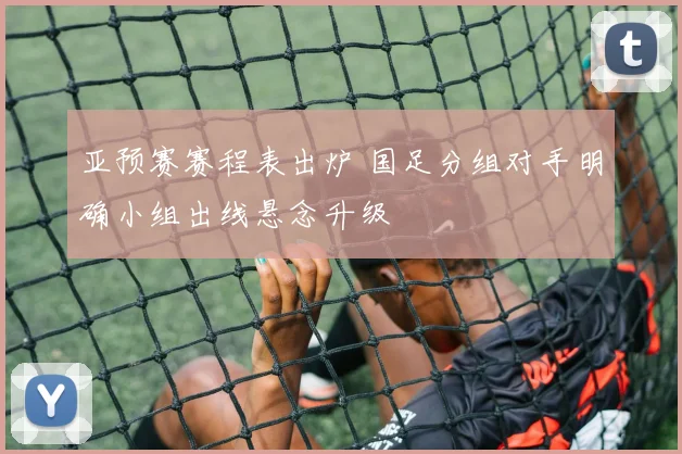 亚预赛赛程表出炉 国足分组对手明确小组出线悬念升级