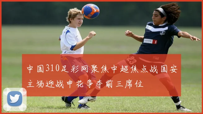 中国310足彩网聚焦中超焦点战国安主场迎战申花争夺前三席位