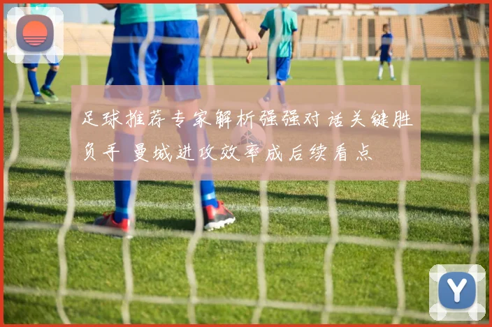 足球推荐专家解析强强对话关键胜负手 曼城进攻效率成后续看点
