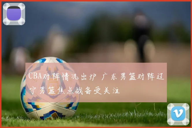 CBA对阵情况出炉 广东男篮对阵辽宁男篮焦点战备受关注