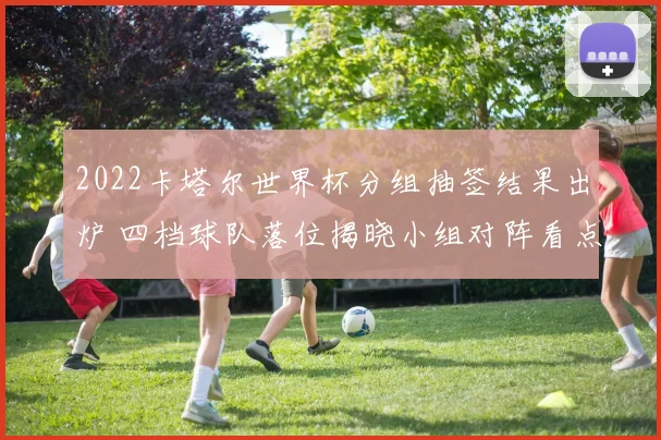 2022卡塔尔世界杯分组抽签结果出炉 四档球队落位揭晓小组对阵看点