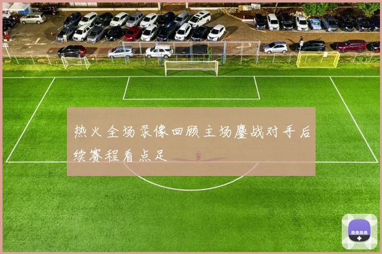 热火全场录像回顾主场鏖战对手后续赛程看点足
