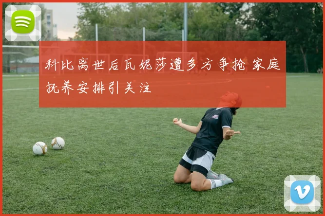 科比离世后瓦妮莎遭多方争抢 家庭抚养安排引关注