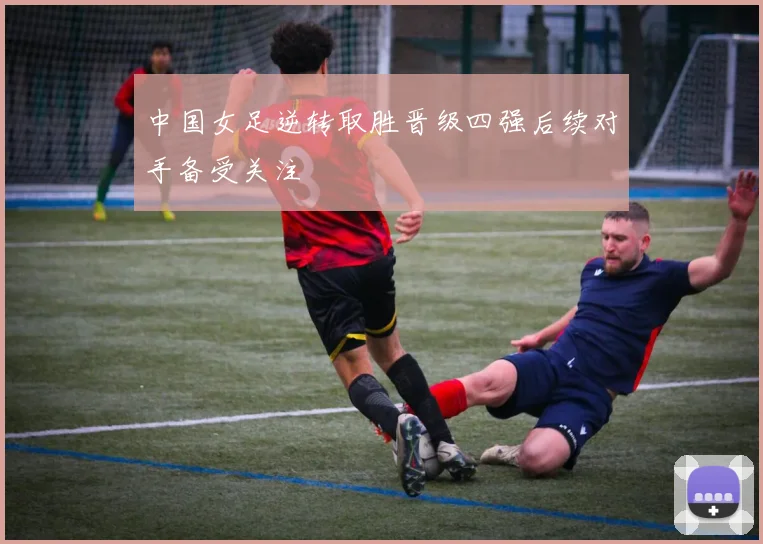 中国女足逆转取胜晋级四强后续对手备受关注