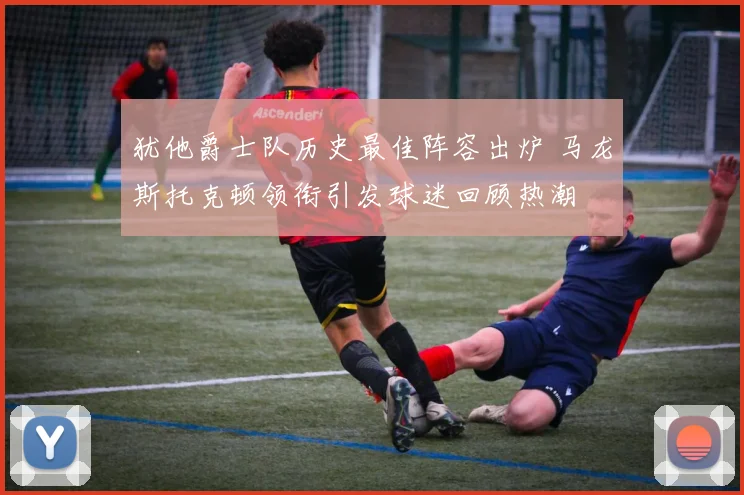 犹他爵士队历史最佳阵容出炉 马龙斯托克顿领衔引发球迷回顾热潮