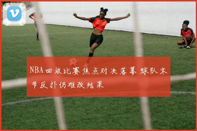 NBA回放比赛焦点对决落幕 球队末节反扑仍难改结果