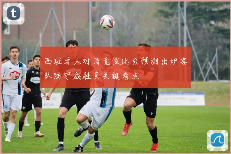 西班牙人对马竞技比分预测出炉客队防守成胜负关键看点