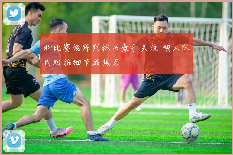科比赛场踩到林书豪引关注 湖人队内对抗细节成焦点